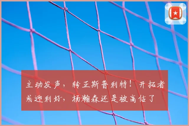 主动发声，转正斯普利特！开拓者或迎利好，杨瀚森还是被高估了