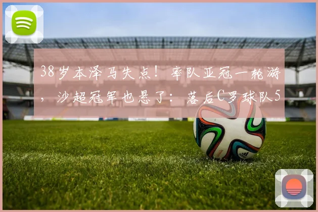 38岁本泽马失点！率队亚冠一轮游，沙超冠军也悬了：落后C罗球队5分