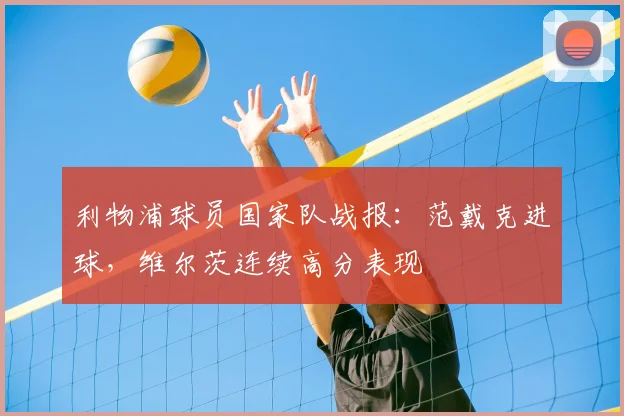 利物浦球员国家队战报：范戴克进球，维尔茨连续高分表现