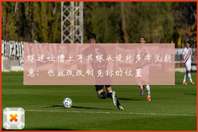 球迷吐槽土耳其球衣设计多年无新意：也就改改耐克标的位置