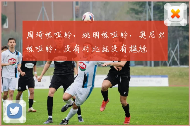 周琦练哑铃，姚明练哑铃，奥尼尔练哑铃，没有对比就没有尴尬