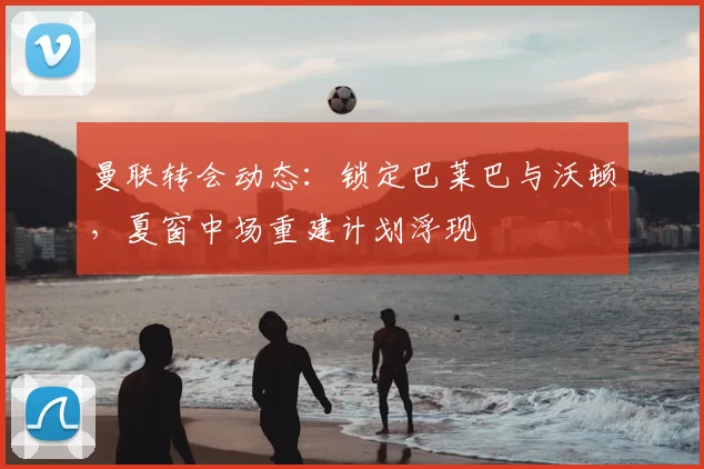 曼联转会动态：锁定巴莱巴与沃顿，夏窗中场重建计划浮现