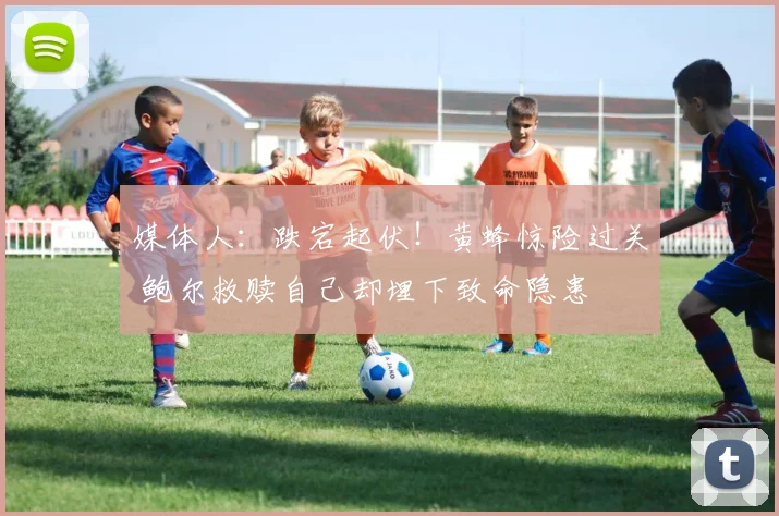 媒体人：跌宕起伏！黄蜂惊险过关 鲍尔救赎自己却埋下致命隐患