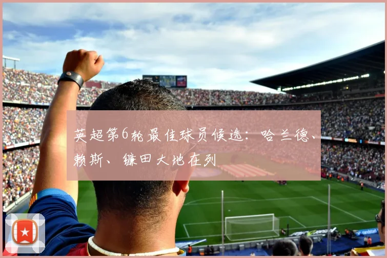 英超第6轮最佳球员候选：哈兰德、赖斯、镰田大地在列