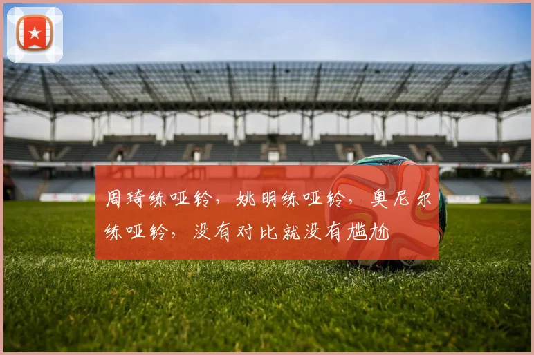 周琦练哑铃，姚明练哑铃，奥尼尔练哑铃，没有对比就没有尴尬