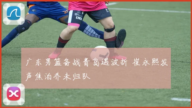 广东男篮备战青岛遇波折 崔永熙发声焦泊乔未归队