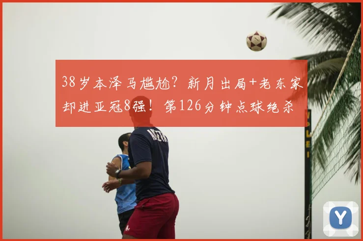 38岁本泽马尴尬？新月出局+老东家却进亚冠8强！第126分钟点球绝杀