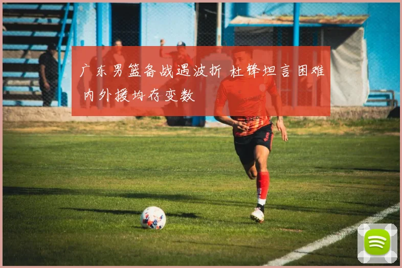 广东男篮备战遇波折 杜锋坦言困难 内外援均存变数