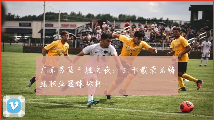 广东男篮千胜之夜，三十载荣光铸就职业篮球标杆