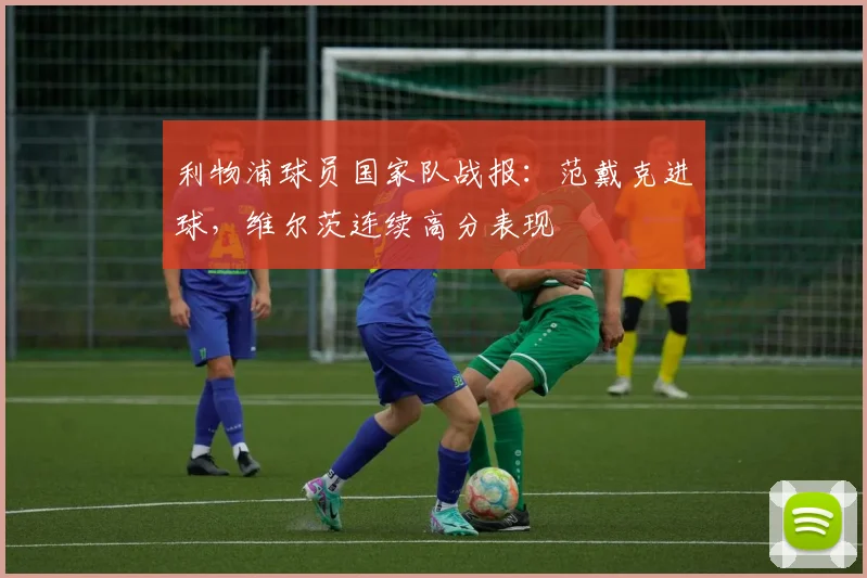 利物浦球员国家队战报：范戴克进球，维尔茨连续高分表现