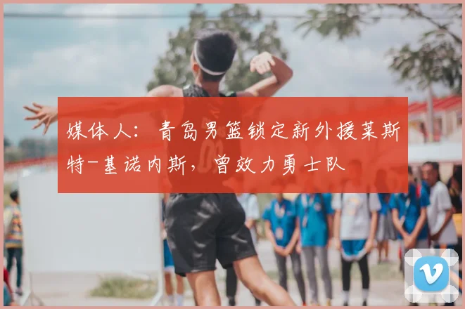 媒体人：青岛男篮锁定新外援莱斯特-基诺内斯，曾效力勇士队