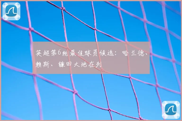 英超第6轮最佳球员候选：哈兰德、赖斯、镰田大地在列