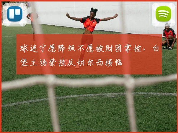 球迷宁愿降级不愿被财团掌控，白堡主场禁挂反切尔西横幅