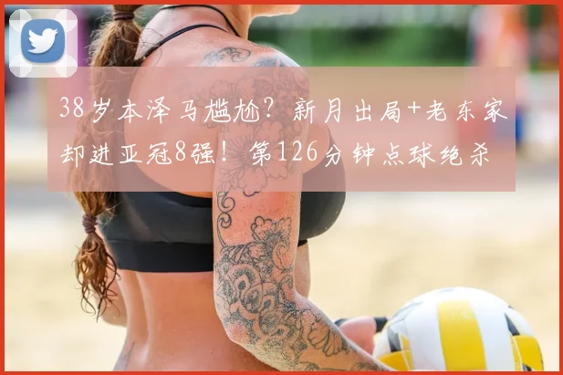 38岁本泽马尴尬？新月出局+老东家却进亚冠8强！第126分钟点球绝杀