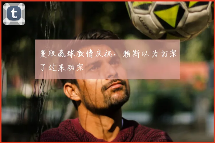 曼联赢球激情庆祝，赖斯以为打架了过来劝架