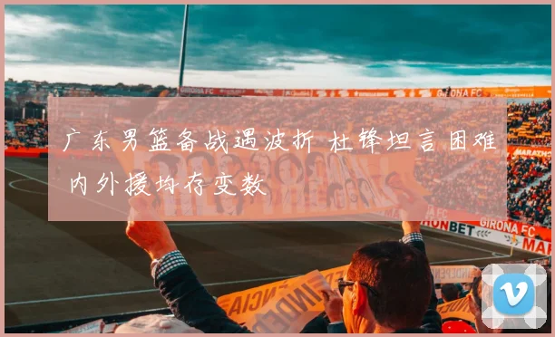 广东男篮备战遇波折 杜锋坦言困难 内外援均存变数