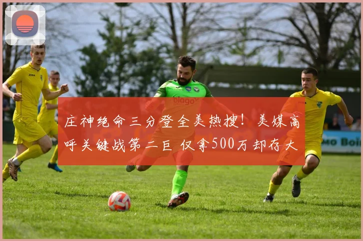 庄神绝命三分登全美热搜！美媒高呼关键战第二巨 仅拿500万却存大心脏