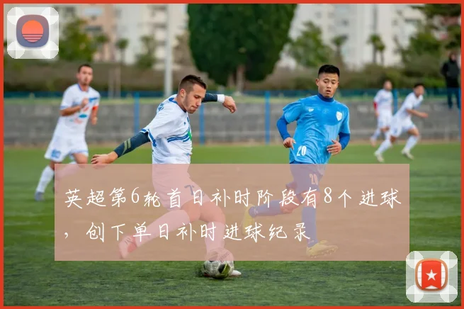 英超第6轮首日补时阶段有8个进球，创下单日补时进球纪录
