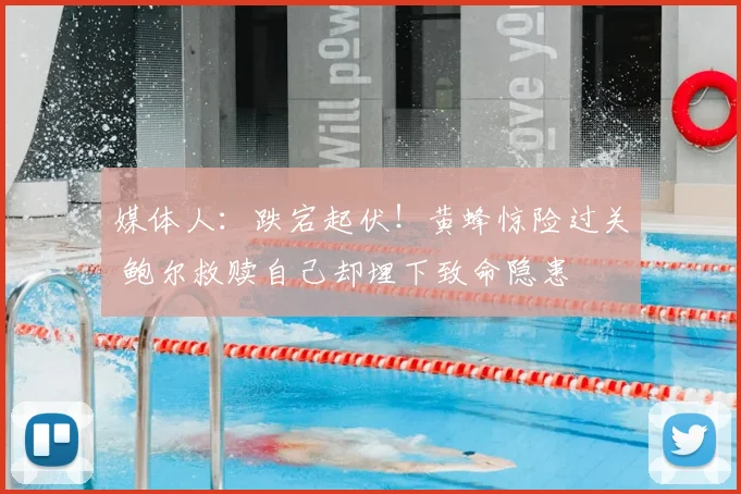 媒体人：跌宕起伏！黄蜂惊险过关 鲍尔救赎自己却埋下致命隐患