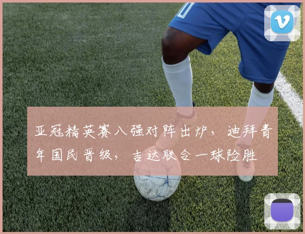 亚冠精英赛八强对阵出炉，迪拜青年国民晋级，吉达联合一球险胜