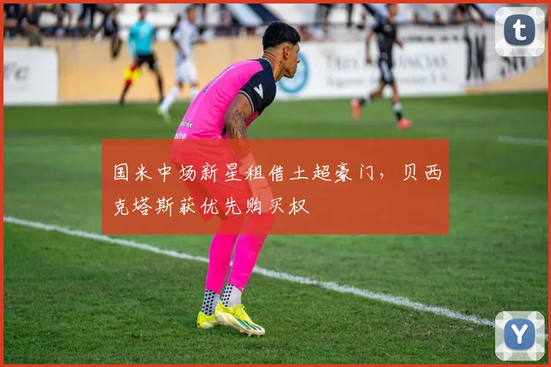 国米中场新星租借土超豪门，贝西克塔斯获优先购买权