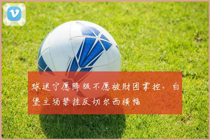 球迷宁愿降级不愿被财团掌控，白堡主场禁挂反切尔西横幅