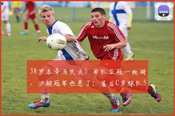 38岁本泽马失点！率队亚冠一轮游，沙超冠军也悬了：落后C罗球队5分