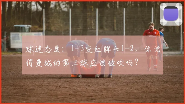 球迷态度：1-3变红牌和1-2，你觉得曼城的第三球应该被吹吗？